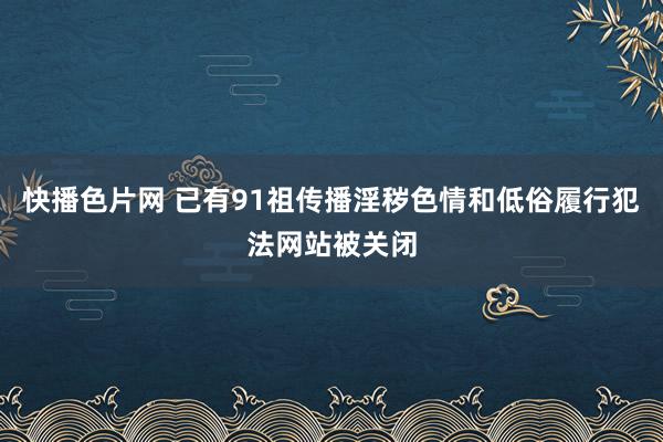 快播色片网 已有91祖传播淫秽色情和低俗履行犯法网站被关闭