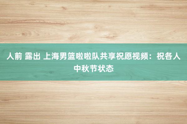 人前 露出 上海男篮啦啦队共享祝愿视频：祝各人中秋节状态