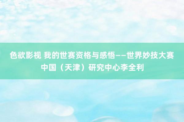 色欲影视 我的世赛资格与感悟——世界妙技大赛中国（天津）研究中心李全利